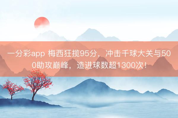一分彩app 梅西狂揽95分,冲击千球大关与500助攻巅峰,造进球数超1300次!
