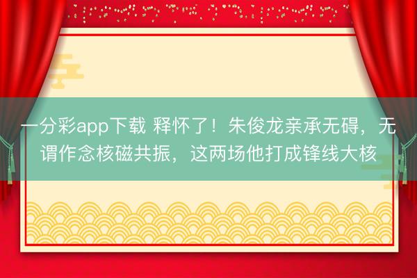 一分彩app下载 释怀了！朱俊龙亲承无碍，无谓作念核磁共振，这两场他打成锋线大核
