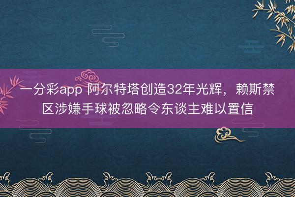 一分彩app 阿尔特塔创造32年光辉,赖斯禁区涉嫌手球被忽略令东谈主难以置信