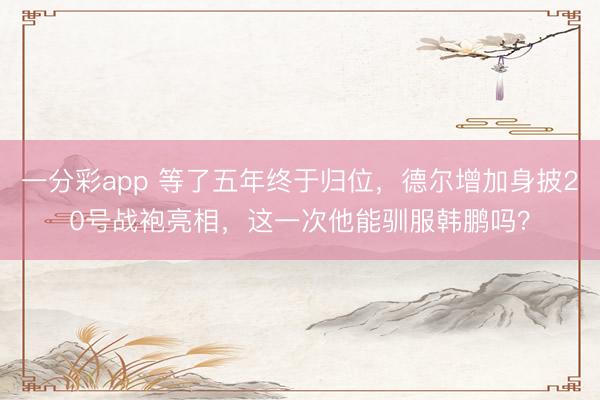 一分彩app 等了五年终于归位，德尔增加身披20号战袍亮相，这一次他能驯服韩鹏吗？