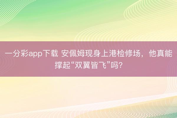 一分彩app下载 安佩姆现身上港检修场，他真能撑起“双翼皆飞”吗？