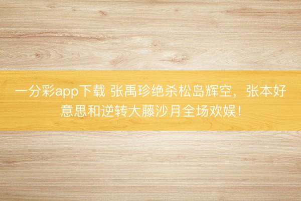 一分彩app下载 张禹珍绝杀松岛辉空，张本好意思和逆转大藤沙月全场欢娱！