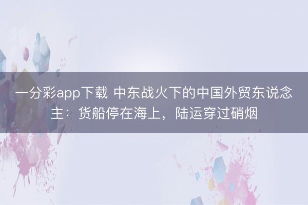 一分彩app下载 中东战火下的中国外贸东说念主：货船停在海上，陆运穿过硝烟
