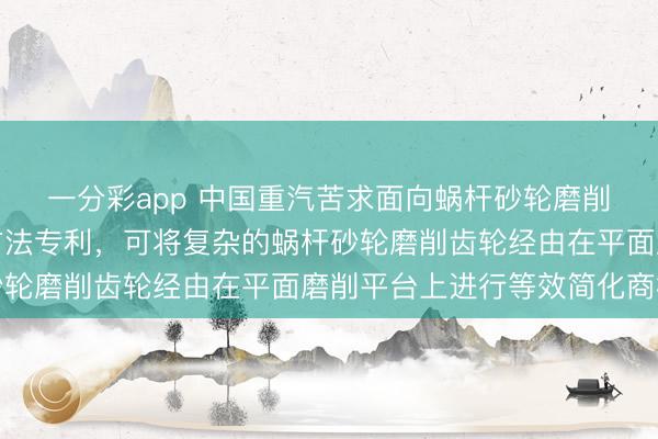 一分彩app 中国重汽苦求面向蜗杆砂轮磨削齿轮的类比简化分析方法专利，可将复杂的蜗杆砂轮磨削齿轮经由在平面磨削平台上进行等效简化商榷
