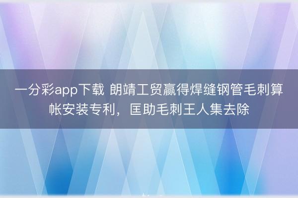 一分彩app下载 朗靖工贸赢得焊缝钢管毛刺算帐安装专利，匡助毛刺王人集去除