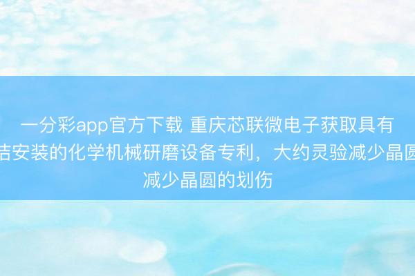 一分彩app官方下载 重庆芯联微电子获取具有结晶清洁安装的化学机械研磨设备专利，大约灵验减少晶圆的划伤