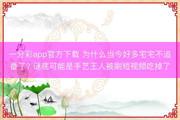 一分彩app官方下载 为什么当今好多宅宅不追番了? 谜底可能是手艺王人被刷短视频吃掉了
