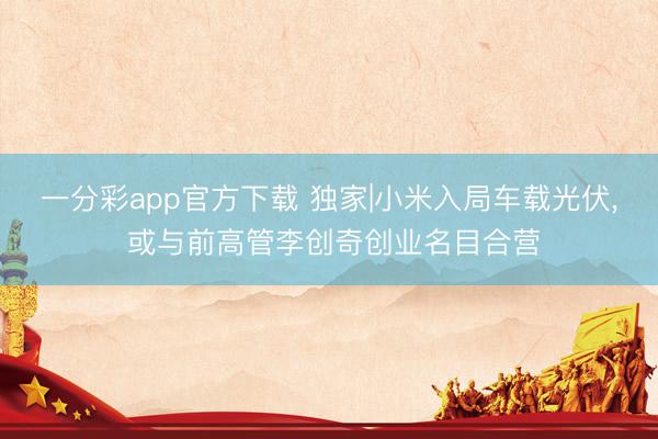 一分彩app官方下载 独家|小米入局车载光伏， 或与前高管李创奇创业名目合营